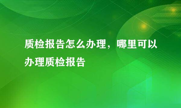 质检报告怎么办理，哪里可以办理质检报告