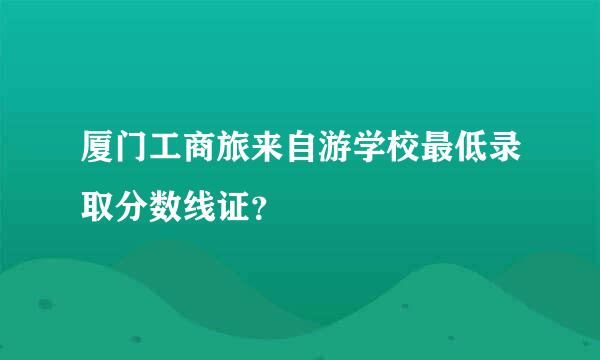 厦门工商旅来自游学校最低录取分数线证？