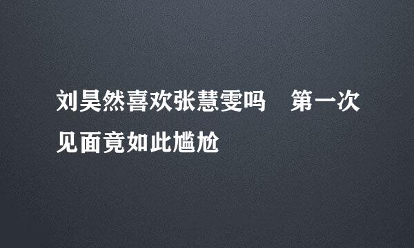 刘昊然喜欢张慧雯吗 第一次见面竟如此尴尬