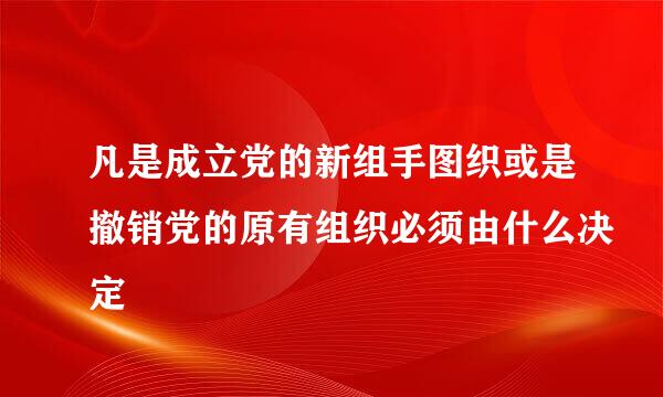 凡是成立党的新组手图织或是撤销党的原有组织必须由什么决定