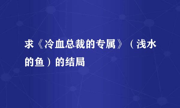 求《冷血总裁的专属》（浅水的鱼）的结局