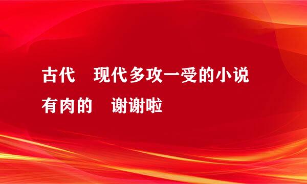 古代 现代多攻一受的小说 有肉的 谢谢啦