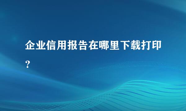 企业信用报告在哪里下载打印？