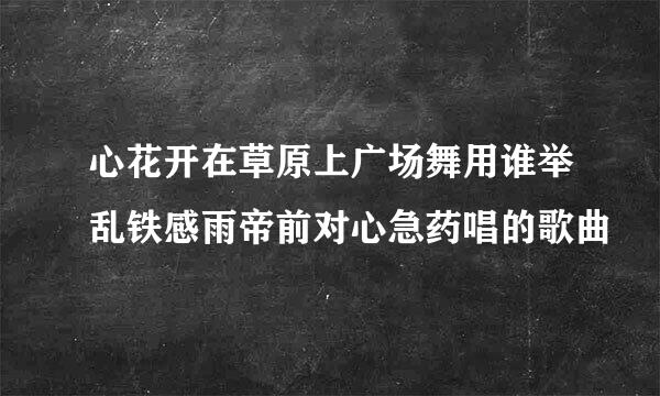 心花开在草原上广场舞用谁举乱铁感雨帝前对心急药唱的歌曲