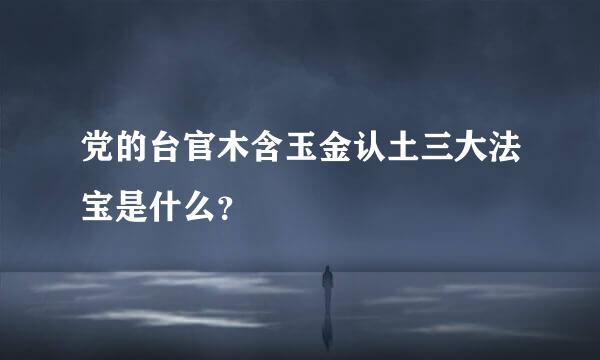 党的台官木含玉金认土三大法宝是什么？