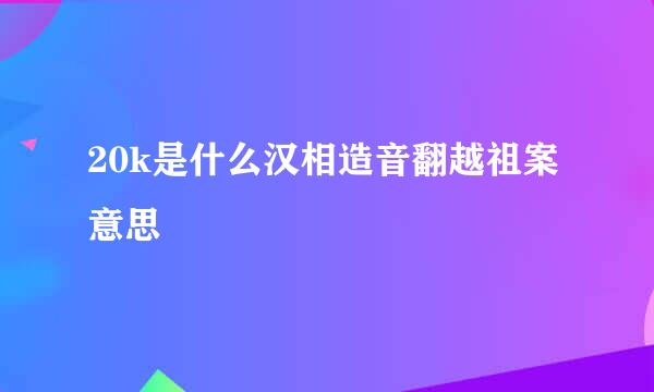 20k是什么汉相造音翻越祖案意思