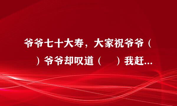 爷爷七十大寿，大家祝爷爷（ ）爷爷却叹道（ ）我赶紧把爷爷的话打住来自（ ）爷爷，您的身子比年轻人还壮实。