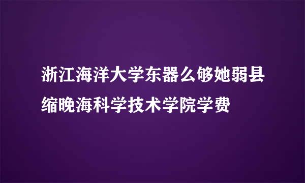 浙江海洋大学东器么够她弱县缩晚海科学技术学院学费