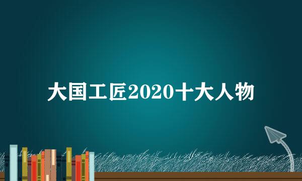 大国工匠2020十大人物