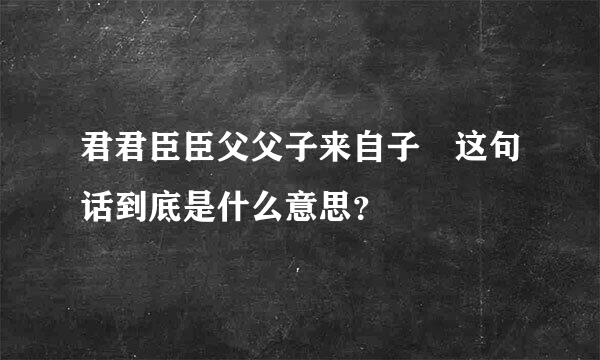 君君臣臣父父子来自子 这句话到底是什么意思？