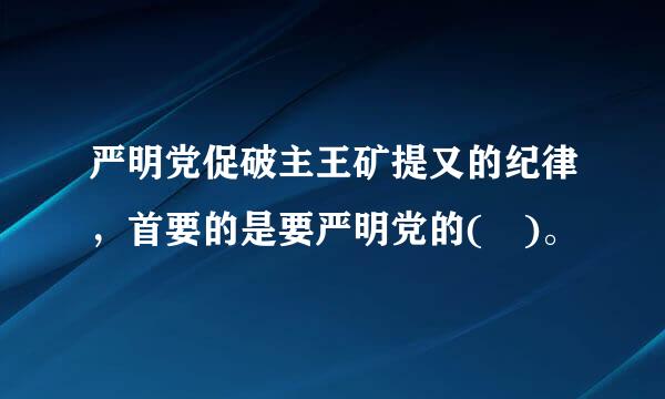 严明党促破主王矿提又的纪律，首要的是要严明党的( )。