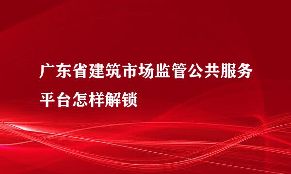 广东省建筑市场监管公共服务平台怎样解锁