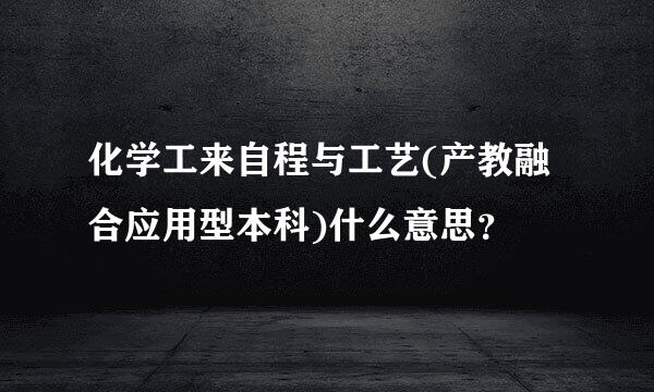 化学工来自程与工艺(产教融合应用型本科)什么意思？