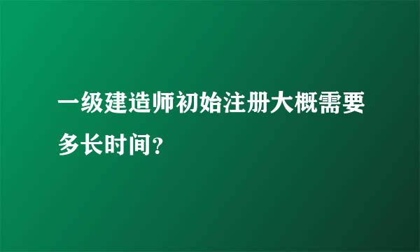 一级建造师初始注册大概需要多长时间？