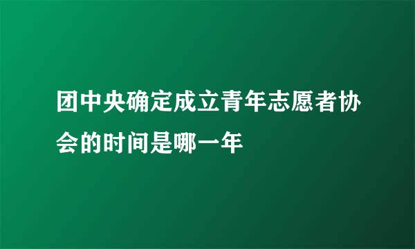 团中央确定成立青年志愿者协会的时间是哪一年