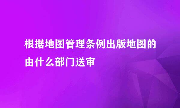 根据地图管理条例出版地图的由什么部门送审