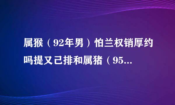 属猴（92年男）怕兰权销厚约吗提又己排和属猪（95年女）的合适吗，