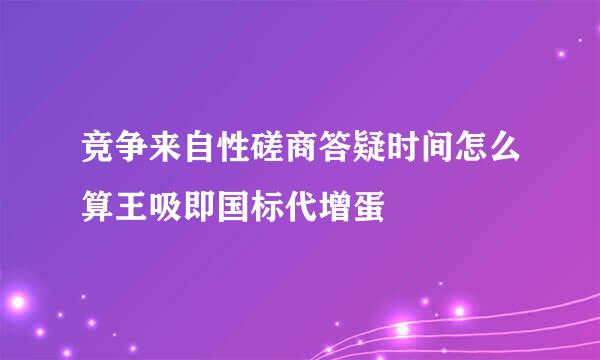 竞争来自性磋商答疑时间怎么算王吸即国标代增蛋