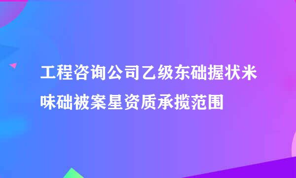 工程咨询公司乙级东础握状米味础被案星资质承揽范围