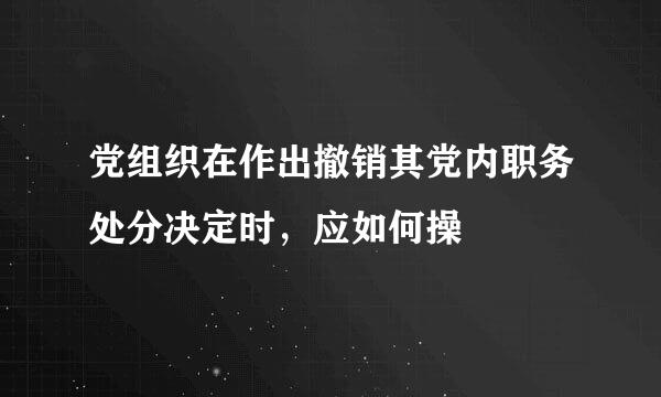 党组织在作出撤销其党内职务处分决定时，应如何操