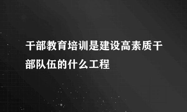 干部教育培训是建设高素质干部队伍的什么工程