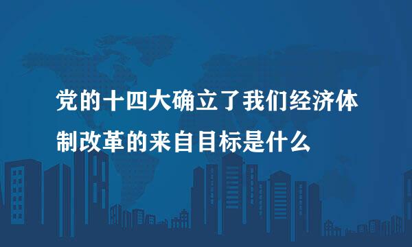 党的十四大确立了我们经济体制改革的来自目标是什么