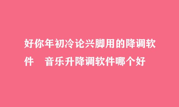 好你年初冷论兴脚用的降调软件 音乐升降调软件哪个好