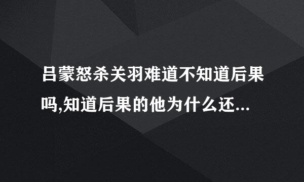 吕蒙怒杀关羽难道不知道后果吗,知道后果的他为什么还要来自执意将关羽杀掉?