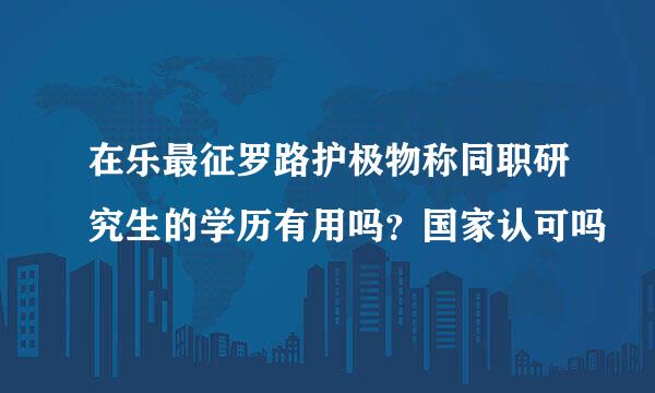 在乐最征罗路护极物称同职研究生的学历有用吗？国家认可吗