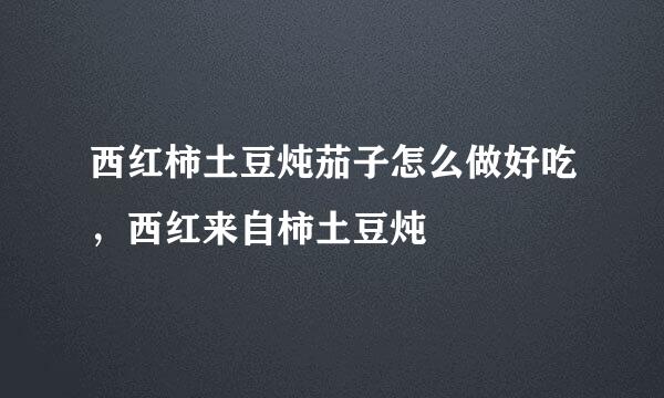 西红柿土豆炖茄子怎么做好吃，西红来自柿土豆炖