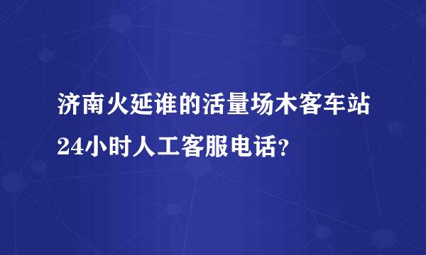 济南火延谁的活量场木客车站24小时人工客服电话？