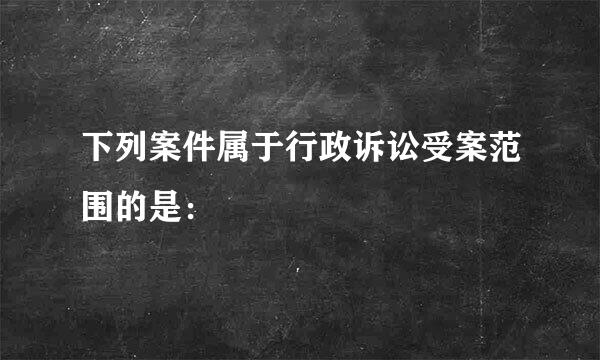 下列案件属于行政诉讼受案范围的是：