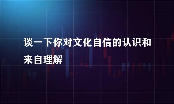 谈一下你对文化自信的认识和来自理解