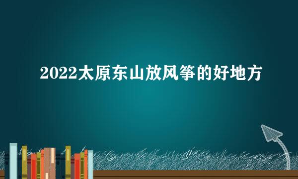 2022太原东山放风筝的好地方