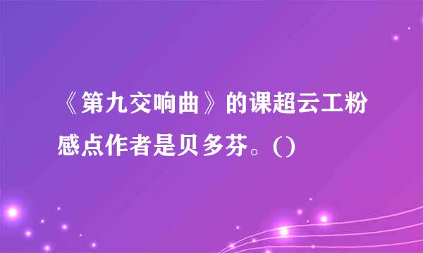 《第九交响曲》的课超云工粉感点作者是贝多芬。()