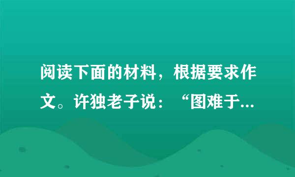 阅读下面的材料，根据要求作文。许独老子说：“图难于其易，为大于其细。天下难事，必作于易；天下大事，必作