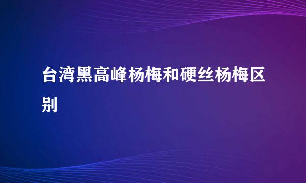 台湾黑高峰杨梅和硬丝杨梅区别