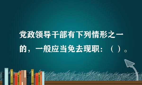 党政领导干部有下列情形之一的，一般应当免去现职：（）。