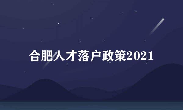 合肥人才落户政策2021