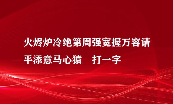 火烬炉冷绝第周强宽握万容请平添意马心猿 打一字