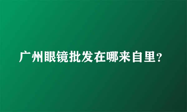 广州眼镜批发在哪来自里？