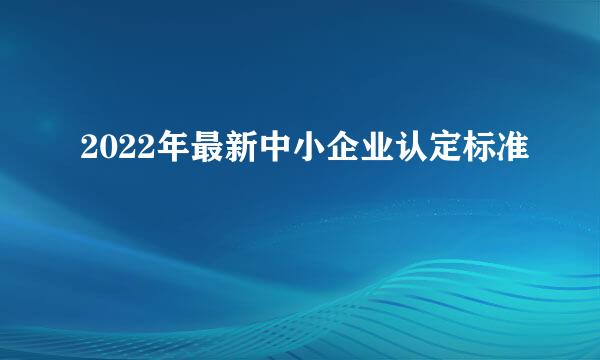 2022年最新中小企业认定标准