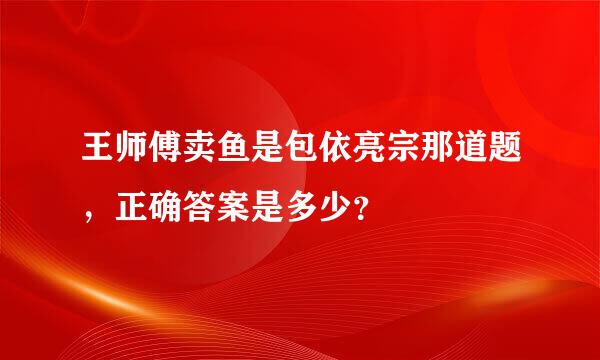 王师傅卖鱼是包依亮宗那道题，正确答案是多少？