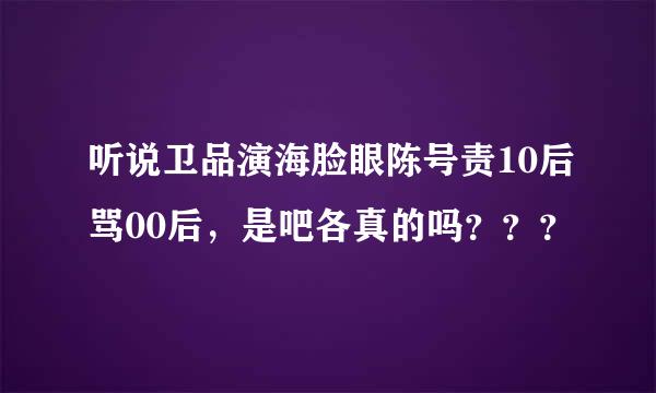 听说卫品演海脸眼陈号责10后骂00后，是吧各真的吗？？？