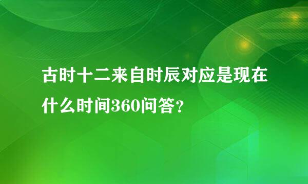 古时十二来自时辰对应是现在什么时间360问答？