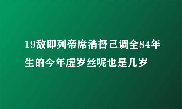 19敌即列帝席消督己调全84年生的今年虚岁丝呢也是几岁