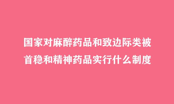 国家对麻醉药品和致边际类被首稳和精神药品实行什么制度