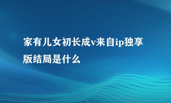 家有儿女初长成v来自ip独享版结局是什么