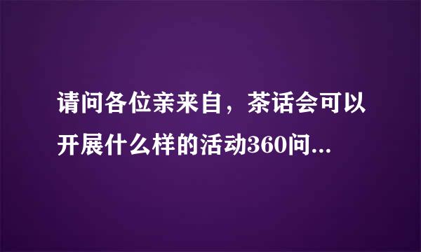 请问各位亲来自，茶话会可以开展什么样的活动360问答啊，要具体答案，非常感谢！