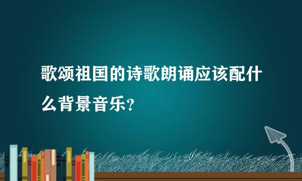 歌颂祖国的诗歌朗诵应该配什么背景音乐？